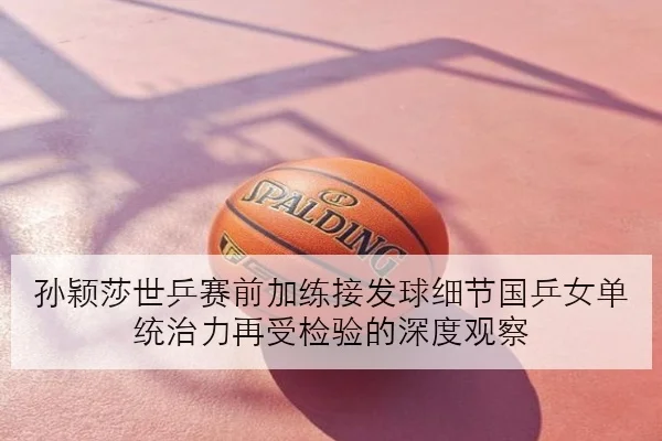 孙颖莎世乒赛前加练接发球细节国乒女单统治力再受检验的深度观察